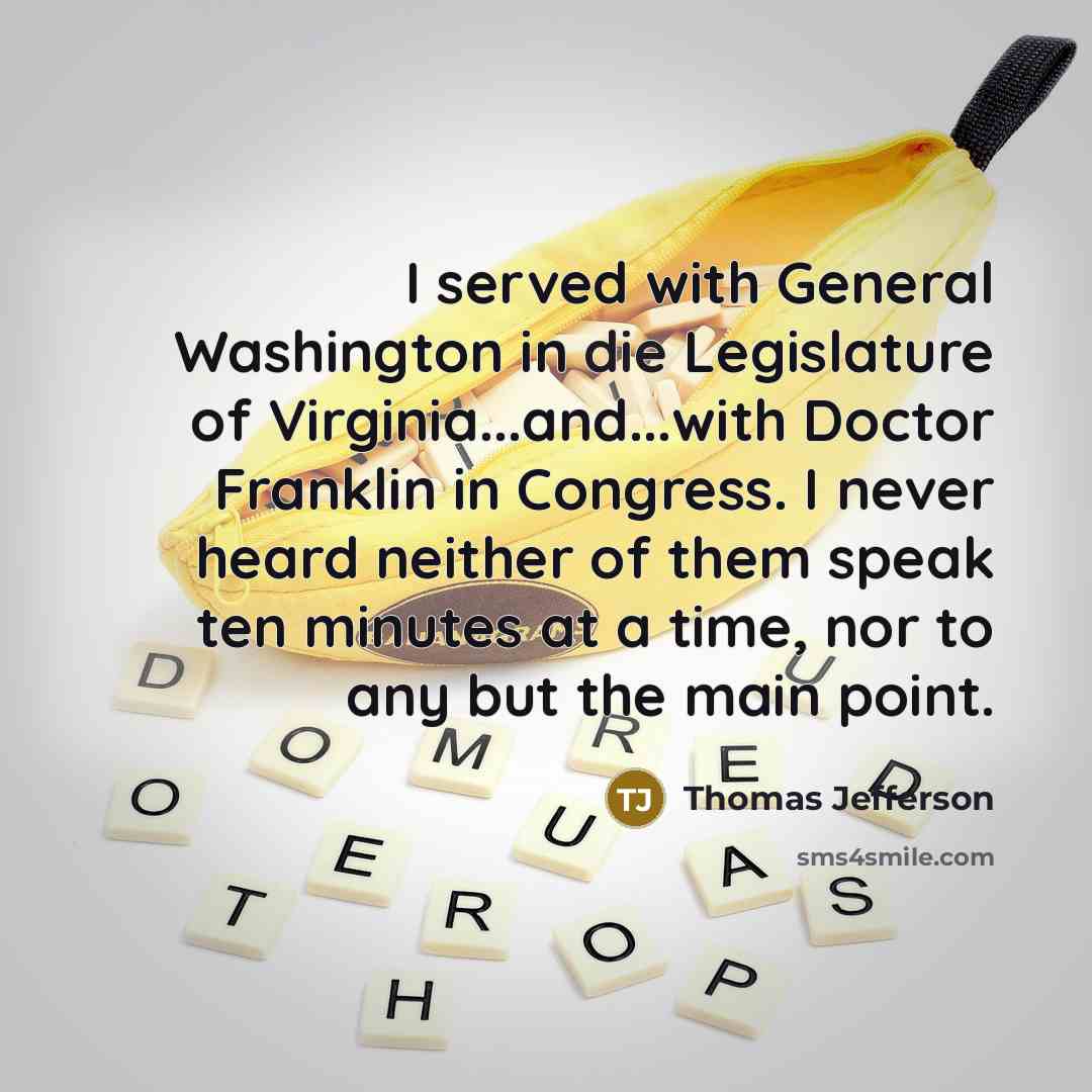 “I served with General Washington in die Legislature of Virginia...and...with Doctor Franklin in Congress. I never heard neither of them speak ten minutes at a time, nor to any but the main point.” quote by Thomas Jefferson