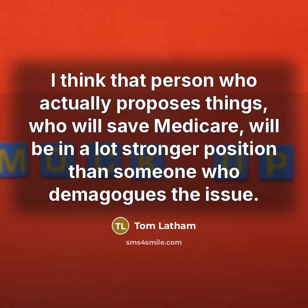“I think that person who actually proposes things, who will save Medicare, will be in a lot stronger position than someone who demagogues the issue.” quote by Tom Latham