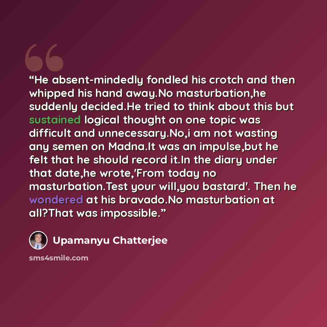 “He absent-mindedly fondled his crotch and then whipped his hand away.No masturbation,he suddenly decided.He tried to think about this but sustained logical thought on one topic was difficult and unnecessary.No,i am not wasting any semen on Madna.It was an impulse,but he felt that he should record…” quote by Upamanyu Chatterjee
