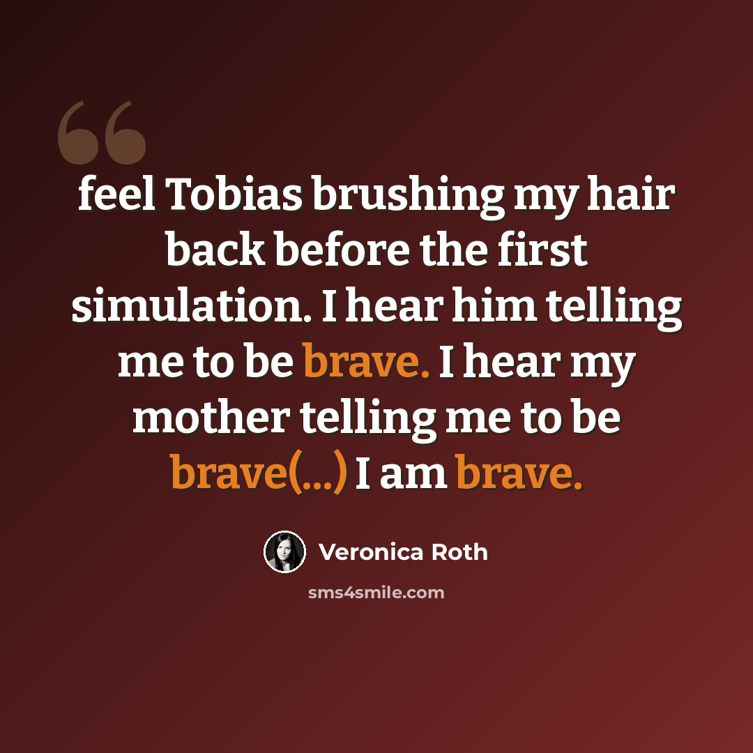 “feel Tobias brushing my hair back before the first simulation. I hear him telling me to be brave. I hear my mother telling me to be brave(...) I am brave.” quote by Veronica Roth