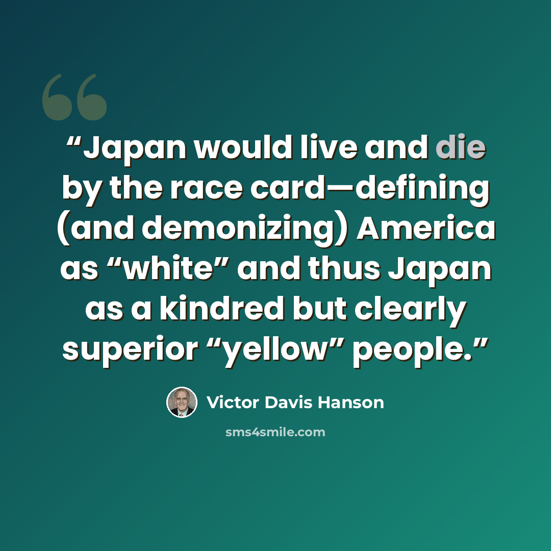 “Japan would live and die by the race card—defining (and demonizing) America as “white” and thus Japan as a kindred but clearly superior “yellow” people.” quote by Victor Davis Hanson