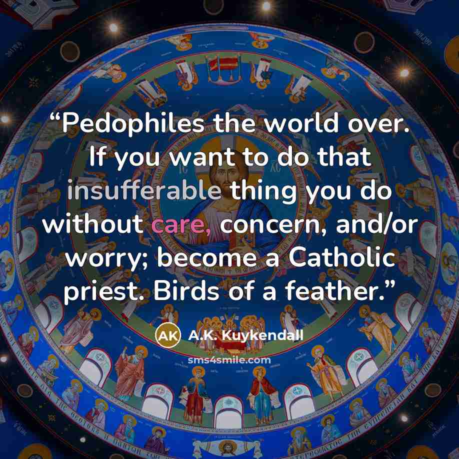 “Pedophiles the world over. If you want to do that insufferable thing you do without care, concern, and/or worry; become a Catholic priest. Birds of a feather.” quote by A.K. Kuykendall
