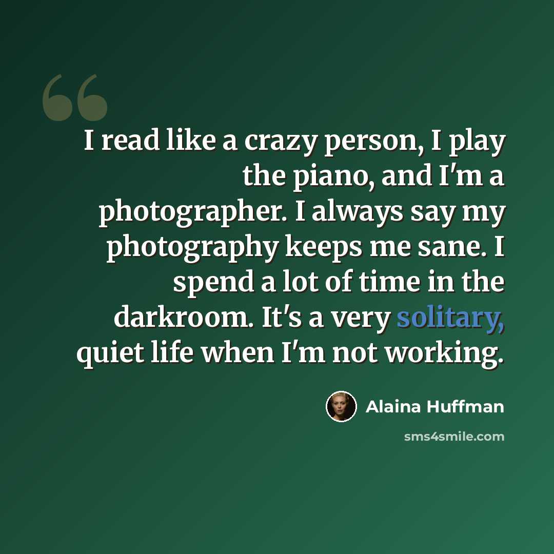 “I read like a crazy person, I play the piano, and I'm a photographer. I always say my photography keeps me sane. I spend a lot of time in the darkroom. It's a very solitary, quiet life when I'm not working.” quote by Alaina Huffman
