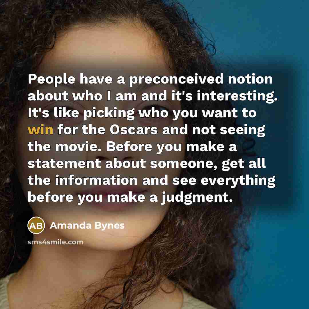“People have a preconceived notion about who I am and it's interesting. It's like picking who you want to win for the Oscars and not seeing the movie. Before you make a statement about someone, get all the information and see everything before you make a judgment.” quote by Amanda Bynes