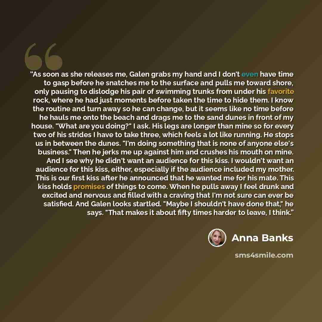 “As soon as she releases me, Galen grabs my hand and I don't even have time to gasp before he snatches me to the surface and pulls me toward shore, only pausing to dislodge his pair of swimming trunks from under his favorite rock, where he had just moments before taken the time to hide them. I know…” quote by Anna Banks