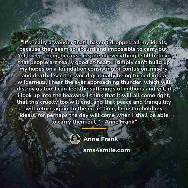 “It's really a wonder that I haven't dropped all my ideals, because they seem so absurd and impossible to carry out. Yet I keep them, because inspite of everything I still believe that people are really good at heart. I simply can't build up my hopes on a foundation consisting of confusion, misery…” quote by Anne Frank