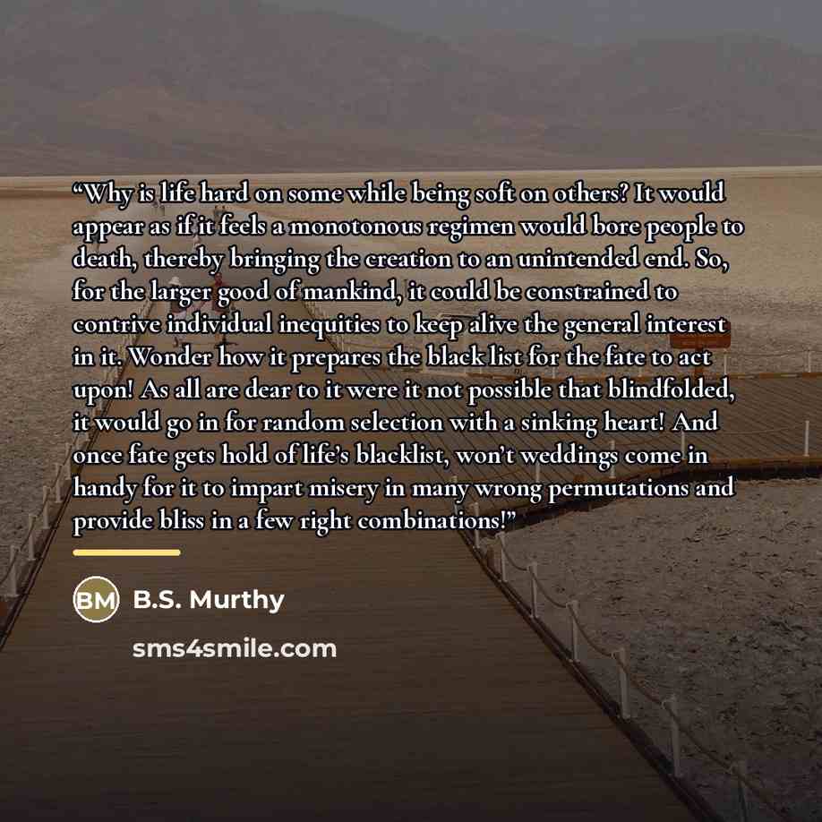 “Why is life hard on some while being soft on others? It would appear as if it feels a monotonous regimen would bore people to death, thereby bringing the creation to an unintended end. So, for the larger good of mankind, it could be constrained to contrive individual inequities to keep alive the…” quote by B.S. Murthy