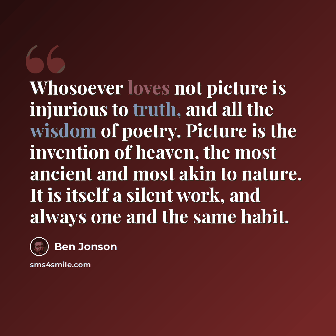 “Whosoever loves not picture is injurious to truth, and all the wisdom of poetry. Picture is the invention of heaven, the most ancient and most akin to nature. It is itself a silent work, and always one and the same habit.” quote by Ben Jonson