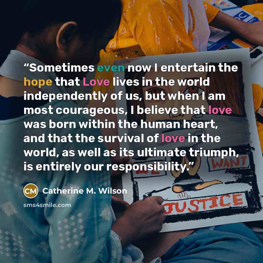 “Sometimes even now I entertain the hope that Love lives in the world independently of us, but when I am most courageous, I believe that love was born within the human heart, and that the survival of love in the world, as well as its ultimate triumph, is entirely our responsibility.” quote by Catherine M. Wilson