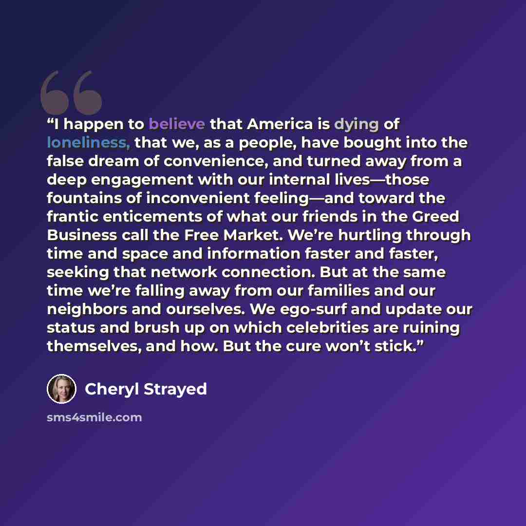 “I happen to believe that America is dying of loneliness, that we, as a people, have bought into the false dream of convenience, and turned away from a deep engagement with our internal lives—those fountains of inconvenient feeling—and toward the frantic enticements of what our friends in the Greed…” quote by Cheryl Strayed