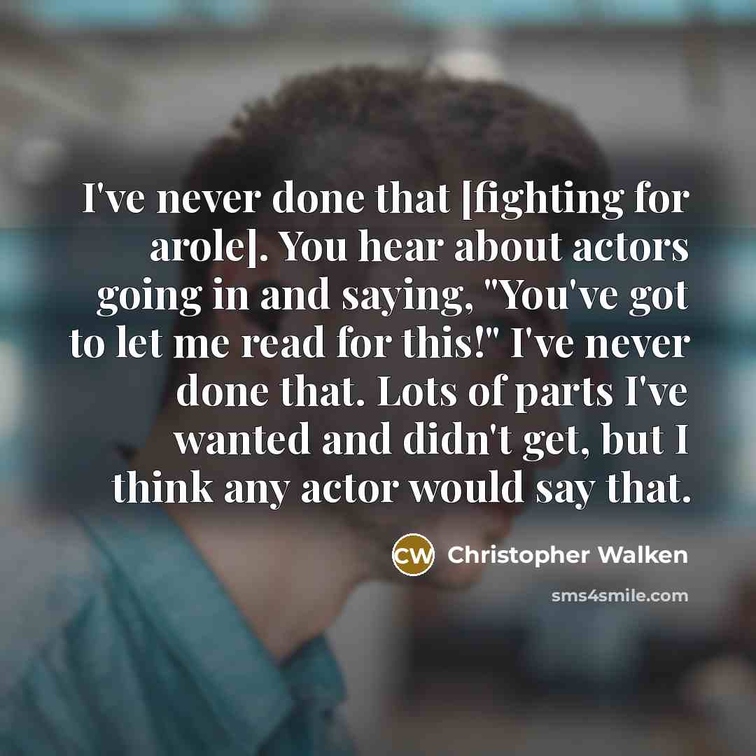 “I've never done that [fighting for arole]. You hear about actors going in and saying, "You've got to let me read for this!" I've never done that. Lots of parts I've wanted and didn't get, but I think any actor would say that.” quote by Christopher Walken