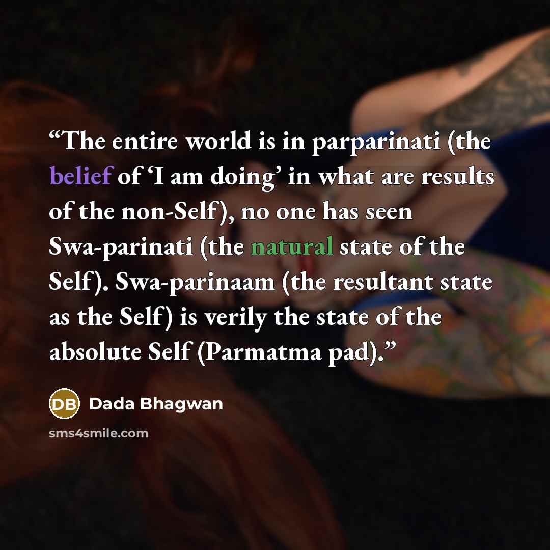 “The entire world is in parparinati (the belief of ‘I am doing’ in what are results of the non-Self), no one has seen Swa-parinati (the natural state of the Self). Swa-parinaam (the resultant state as the Self) is verily the state of the absolute Self (Parmatma pad).” quote by Dada Bhagwan