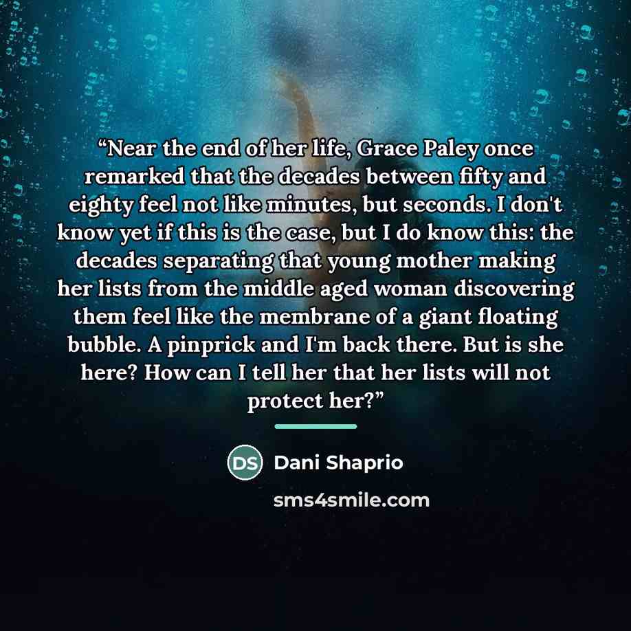 “Near the end of her life, Grace Paley once remarked that the decades between fifty and eighty feel not like minutes, but seconds. I don't know yet if this is the case, but I do know this: the decades separating that young mother making her lists from the middle aged woman discovering them feel…” quote by Dani Shaprio