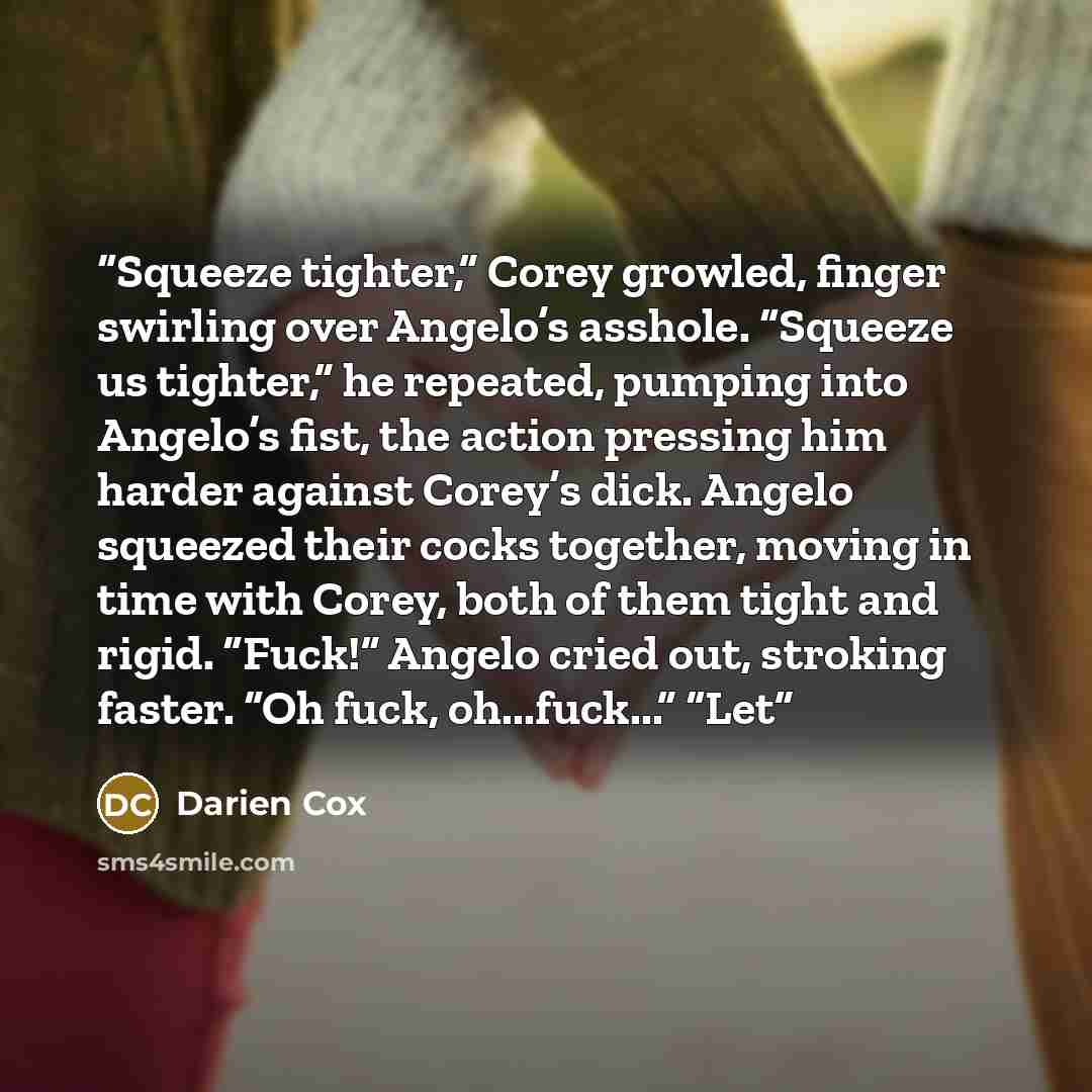 “Squeeze tighter,” Corey growled, finger swirling over Angelo’s asshole. “Squeeze us tighter,” he repeated, pumping into Angelo’s fist, the action pressing him harder against Corey’s dick. Angelo squeezed their cocks together, moving in time with Corey, both of them tight and rigid. “Fuck!” Angelo…” quote by Darien Cox