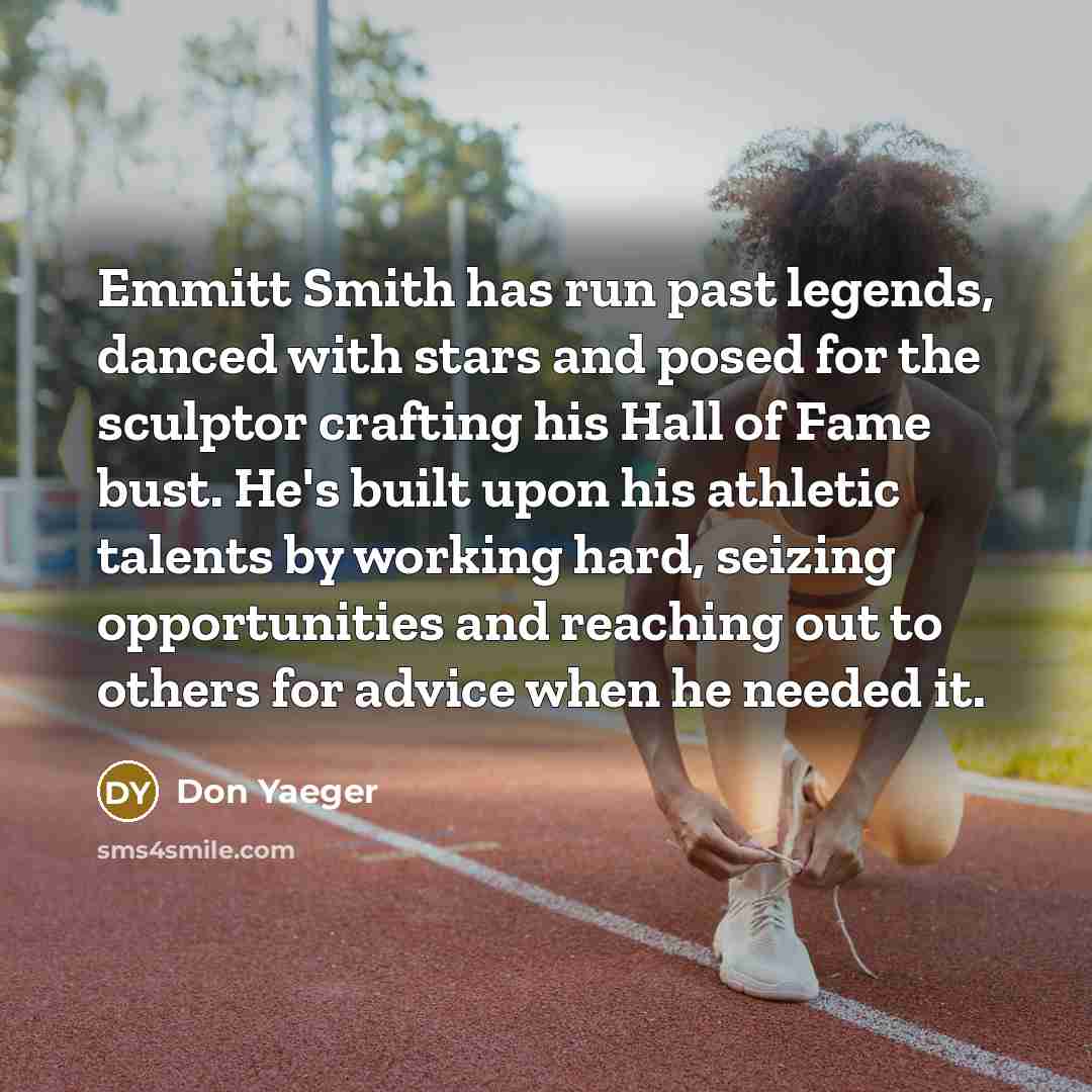 “Emmitt Smith has run past legends, danced with stars and posed for the sculptor crafting his Hall of Fame bust. He's built upon his athletic talents by working hard, seizing opportunities and reaching out to others for advice when he needed it.” quote by Don Yaeger