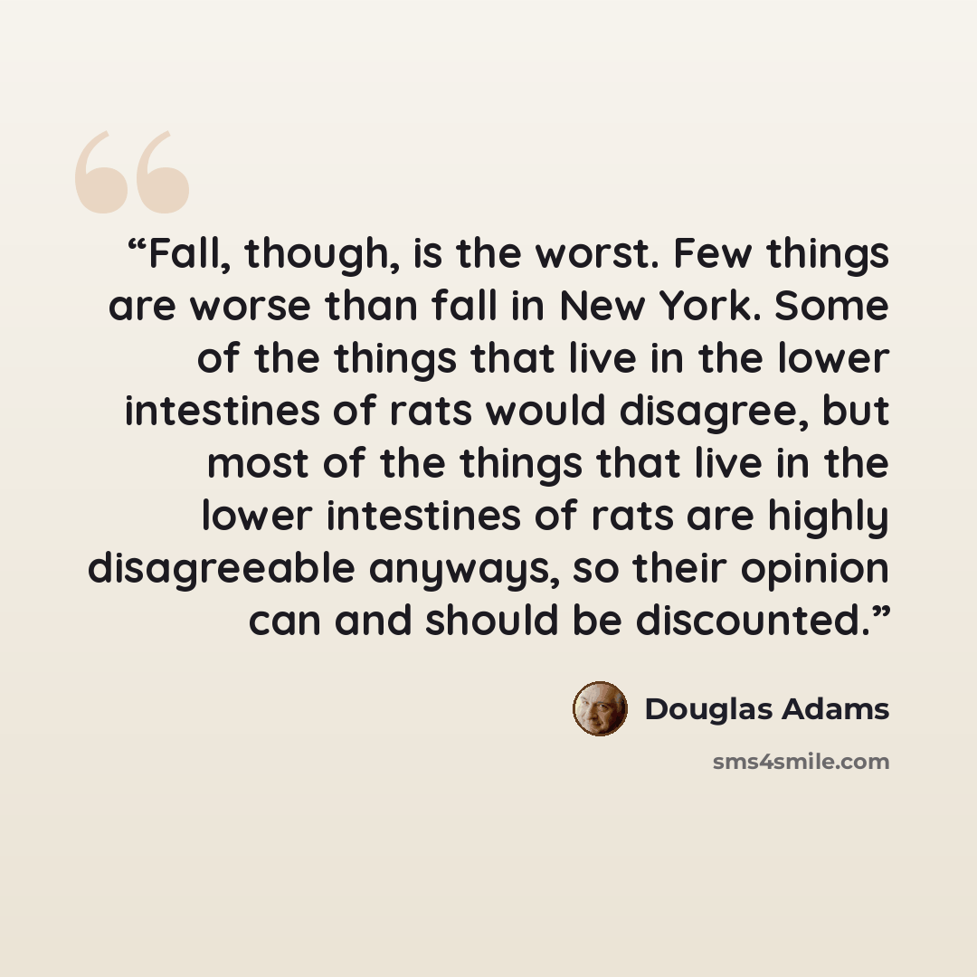 “Fall, though, is the worst. Few things are worse than fall in New York. Some of the things that live in the lower intestines of rats would disagree, but most of the things that live in the lower intestines of rats are highly disagreeable anyways, so their opinion can and should be discounted.” quote by Douglas Adams