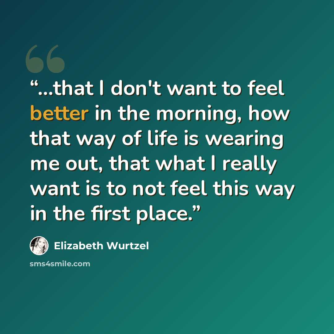 “...that I don't want to feel better in the morning, how that way of life is wearing me out, that what I really want is to not feel this way in the first place.” quote by Elizabeth Wurtzel