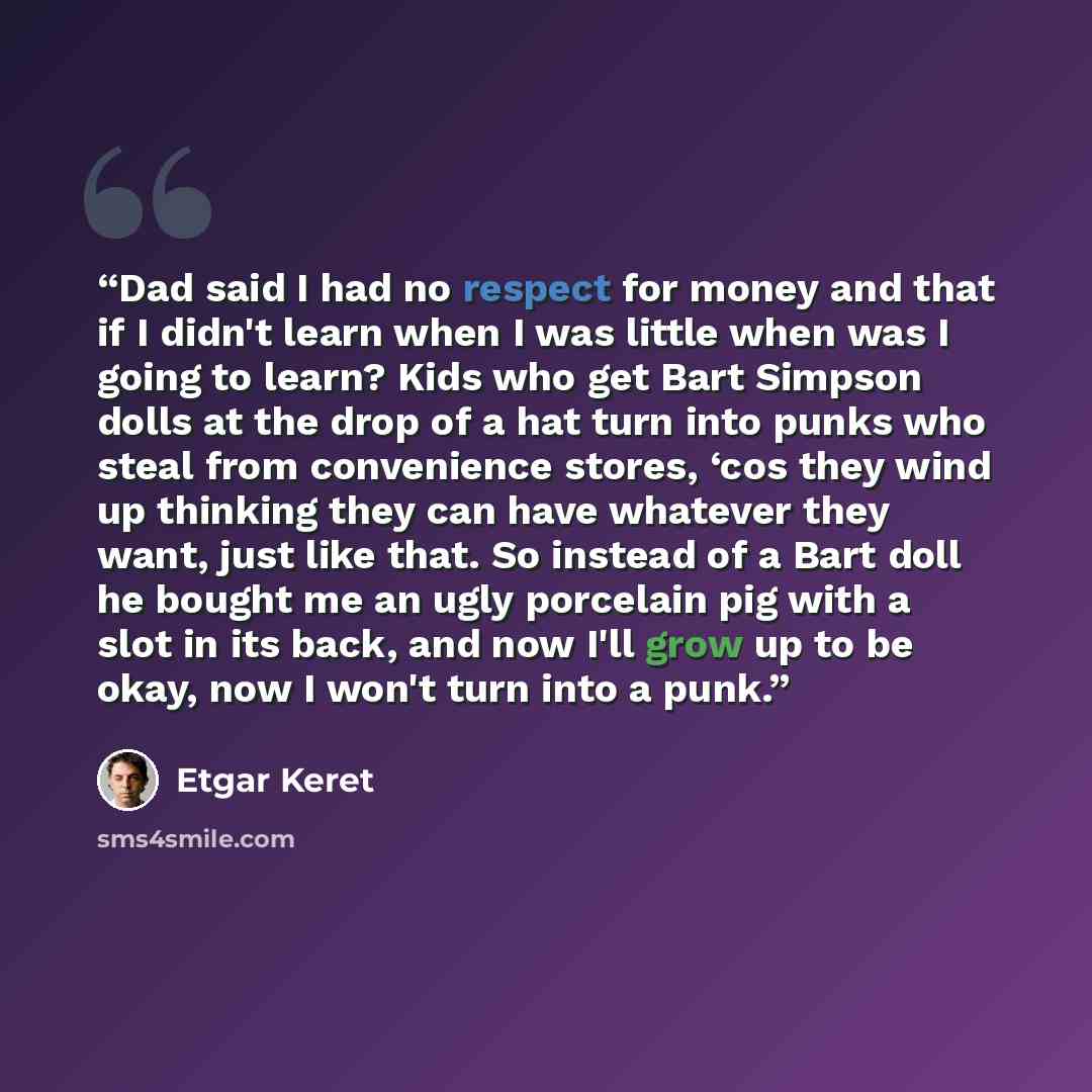 “Dad said I had no respect for money and that if I didn't learn when I was little when was I going to learn? Kids who get Bart Simpson dolls at the drop of a hat turn into punks who steal from convenience stores, ‘cos they wind up thinking they can have whatever they want, just like that. So…” quote by Etgar Keret