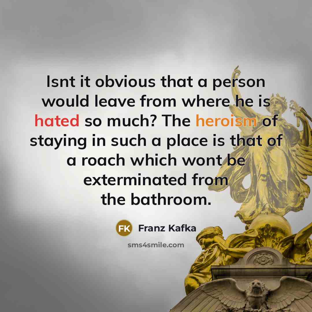 “Isnt it obvious that a person would leave from where he is hated so much? The heroism of staying in such a place is that of a roach which wont be exterminated from the bathroom.” quote by Franz Kafka