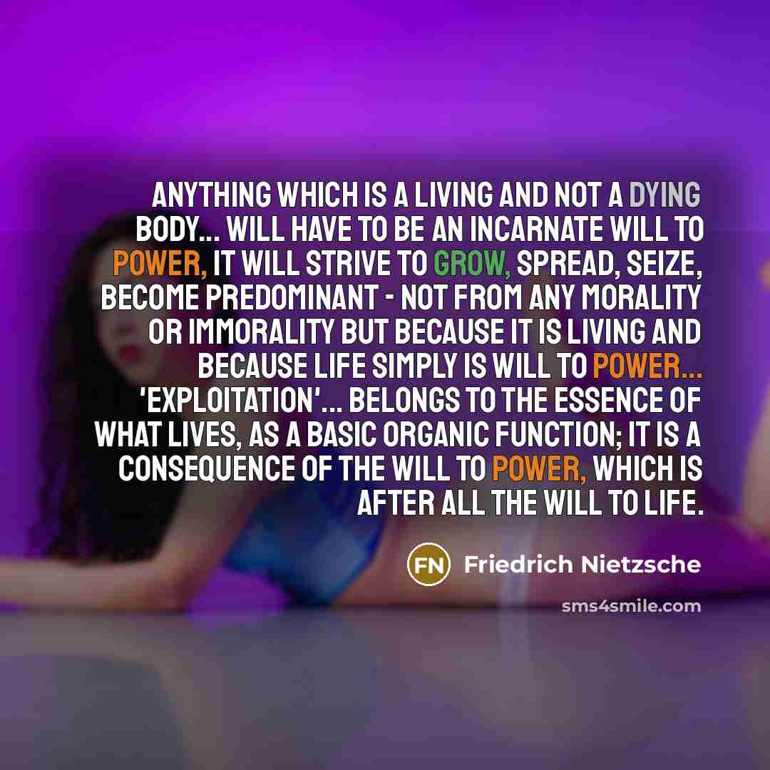 “Anything which is a living and not a dying body... will have to be an incarnate will to power, it will strive to grow, spread, seize, become predominant - not from any morality or immorality but because it is living and because life simply is will to power... 'Exploitation'... belongs to the…” quote by Friedrich Nietzsche