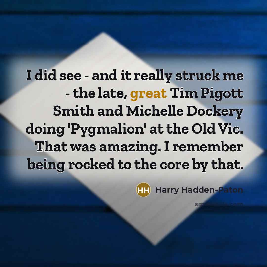 “I did see - and it really struck me - the late, great Tim Pigott Smith and Michelle Dockery doing 'Pygmalion' at the Old Vic. That was amazing. I remember being rocked to the core by that.” quote by Harry Hadden-Paton