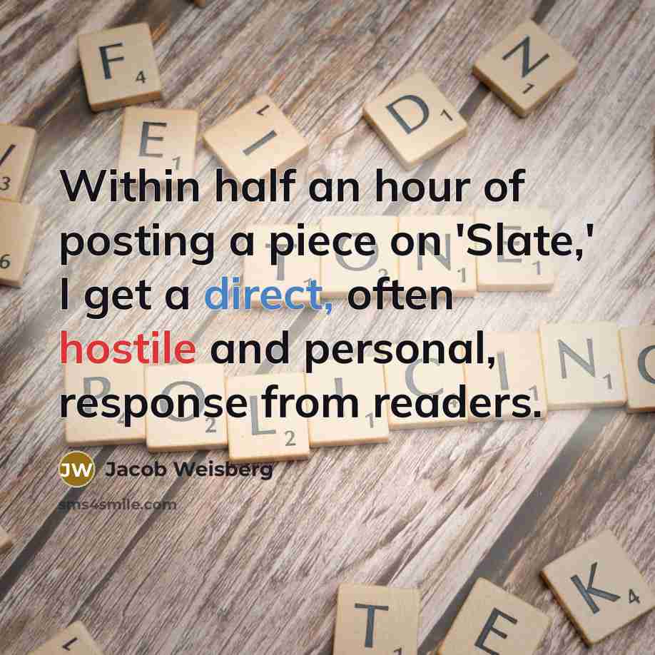 “Within half an hour of posting a piece on 'Slate,' I get a direct, often hostile and personal, response from readers.” quote by Jacob Weisberg