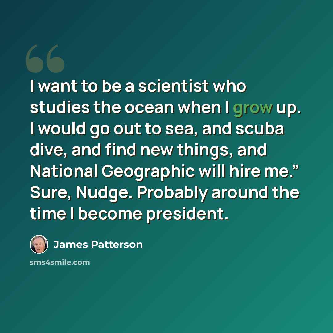 “I want to be a scientist who studies the ocean when I grow up. I would go out to sea, and scuba dive, and find new things, and National Geographic will hire me.” Sure, Nudge. Probably around the time I become president.” quote by James Patterson