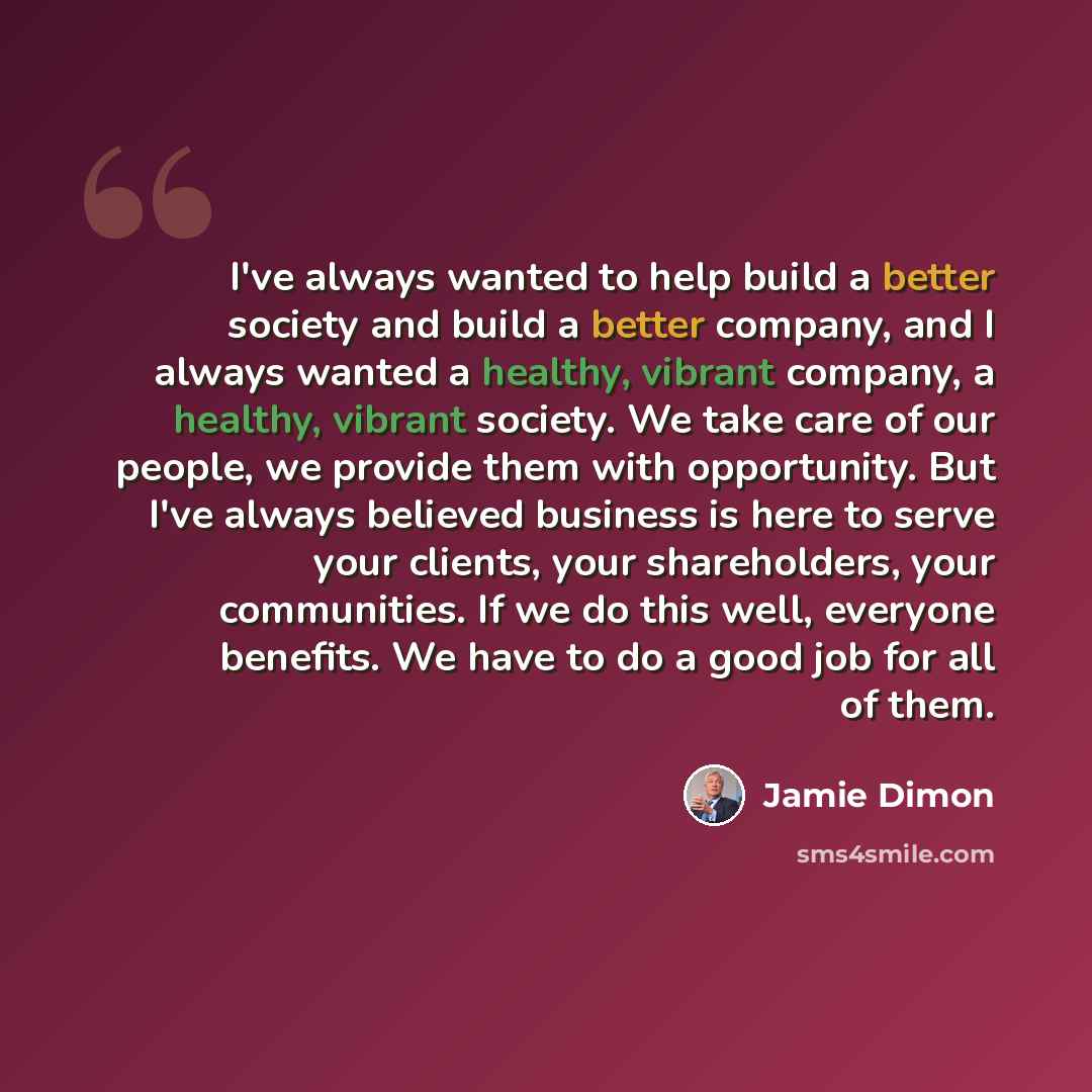 “I've always wanted to help build a better society and build a better company, and I always wanted a healthy, vibrant company, a healthy, vibrant society. We take care of our people, we provide them with opportunity. But I've always believed business is here to serve your clients, your…” quote by Jamie Dimon
