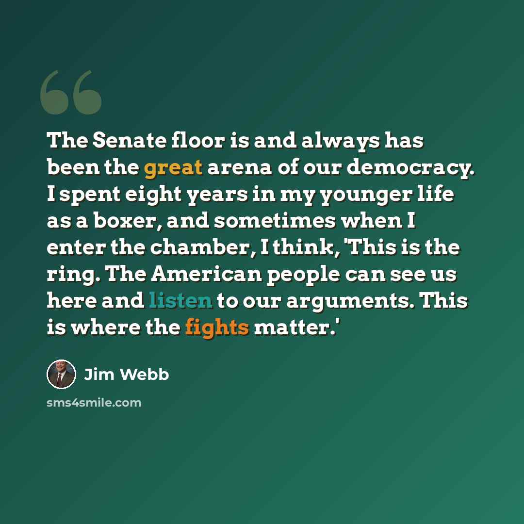“The Senate floor is and always has been the great arena of our democracy. I spent eight years in my younger life as a boxer, and sometimes when I enter the chamber, I think, 'This is the ring. The American people can see us here and listen to our arguments. This is where the fights matter.'” quote by Jim Webb