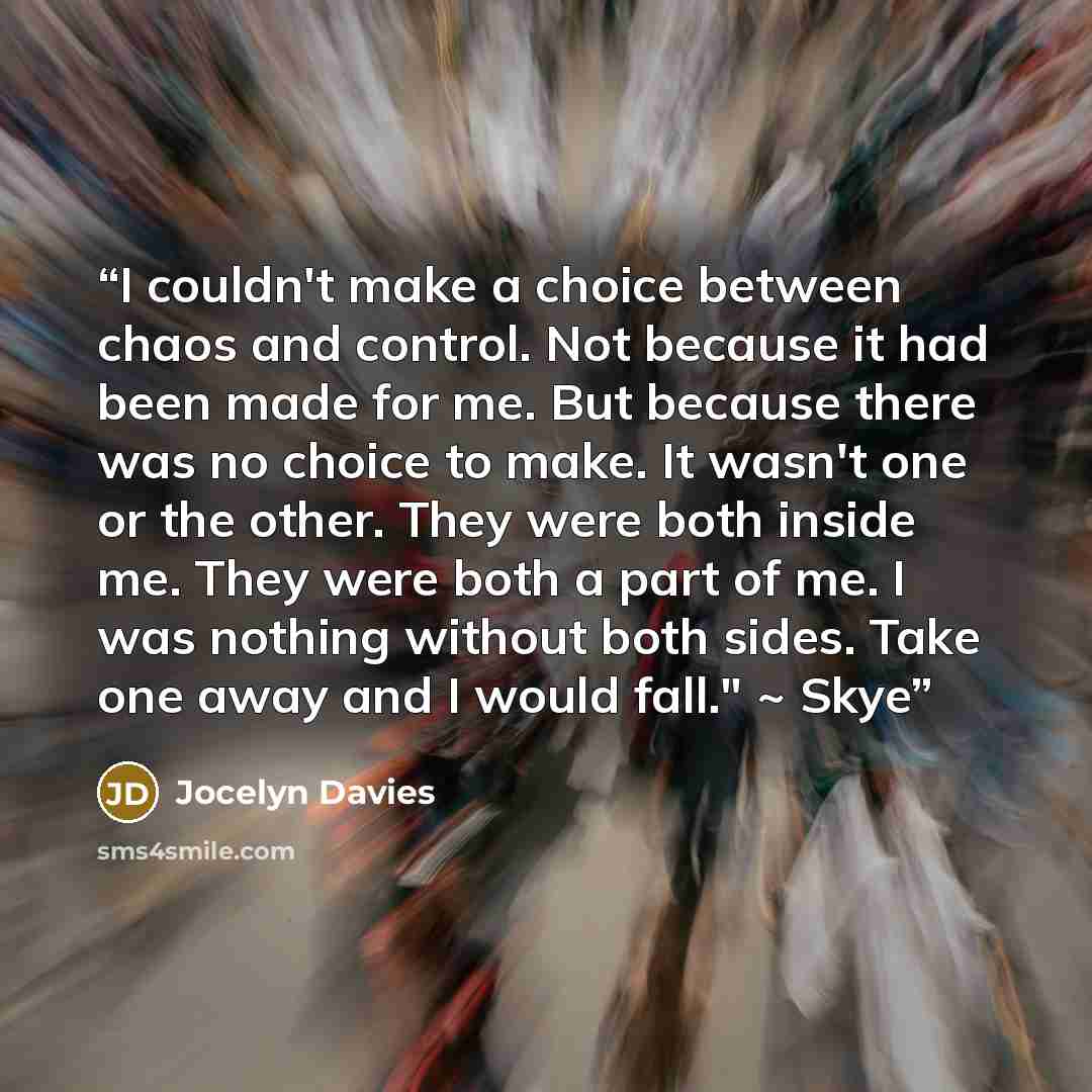 “I couldn't make a choice between chaos and control. Not because it had been made for me. But because there was no choice to make. It wasn't one or the other. They were both inside me. They were both a part of me. I was nothing without both sides. Take one away and I would fall." ~ Skye” quote by Jocelyn Davies