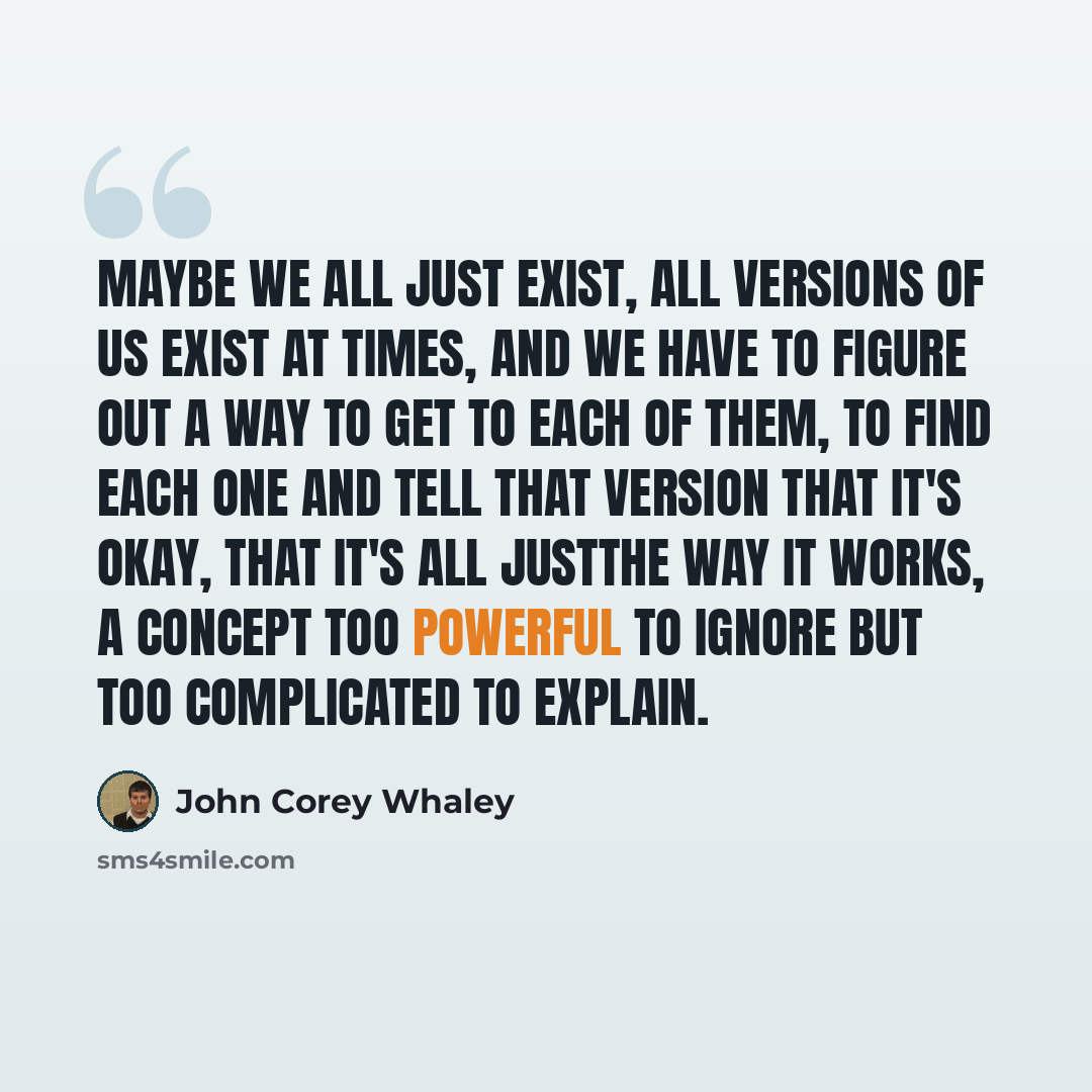 “Maybe we all just exist, all versions of us exist at times, and we have to figure out a way to get to each of them, to find each one and tell that version that it's okay, that it's all justthe way it works, a concept too powerful to ignore but too complicated to explain.” quote by John Corey Whaley