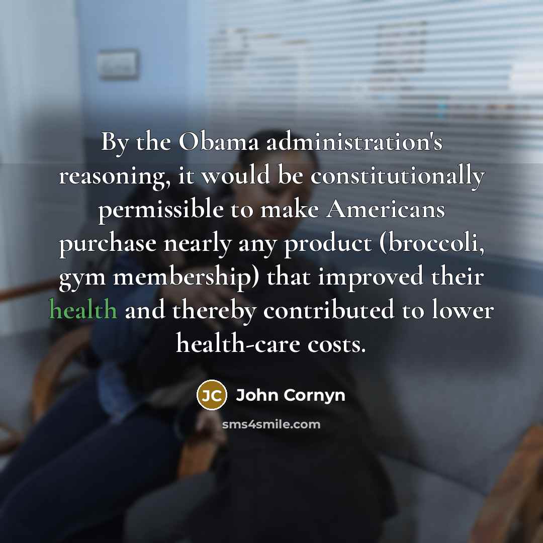 “By the Obama administration's reasoning, it would be constitutionally permissible to make Americans purchase nearly any product (broccoli, gym membership) that improved their health and thereby contributed to lower health-care costs.” quote by John Cornyn