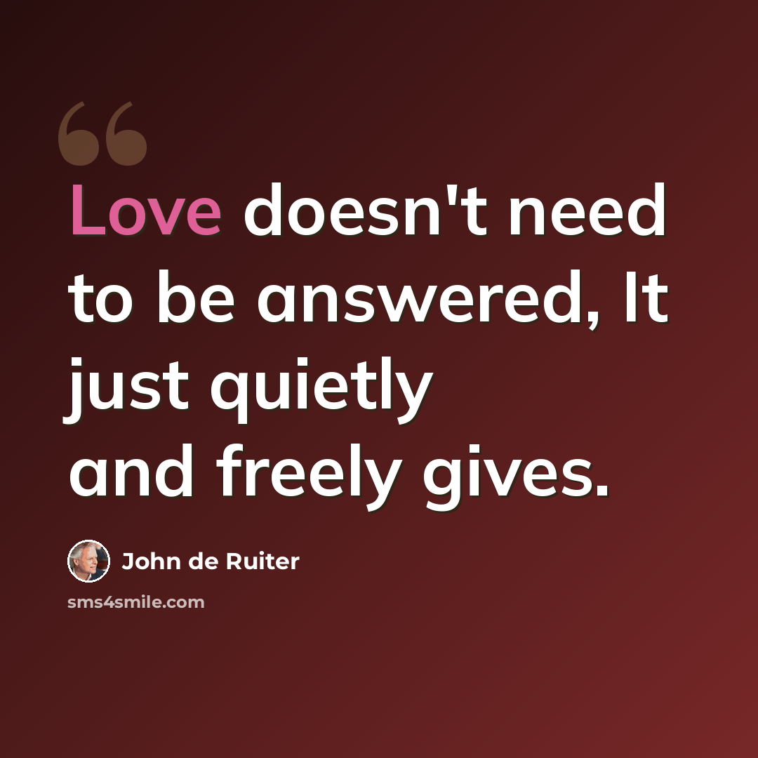 “Love doesn't need to be answered, It just quietly and freely gives.” quote by John de Ruiter