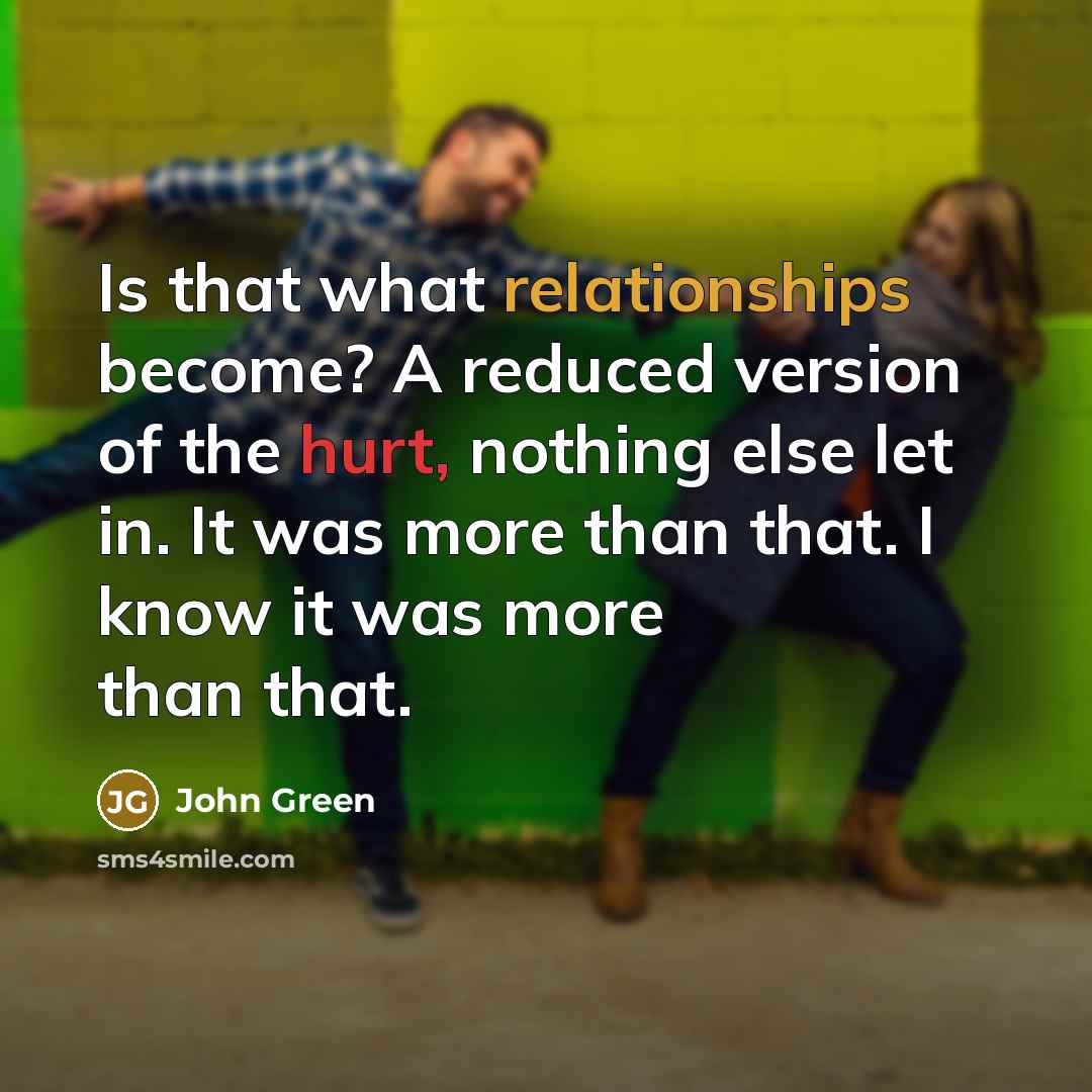 “Is that what relationships become? A reduced version of the hurt, nothing else let in. It was more than that. I know it was more than that.” quote by John Green