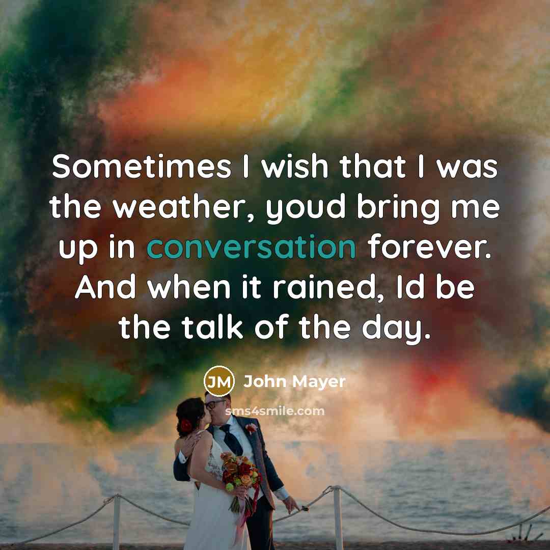 “Sometimes I wish that I was the weather, youd bring me up in conversation forever. And when it rained, Id be the talk of the day.” quote by John Mayer
