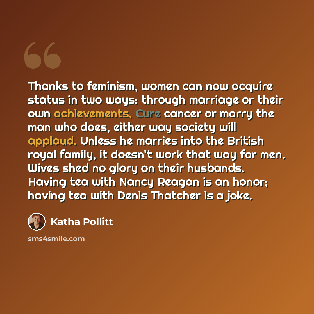 “Thanks to feminism, women can now acquire status in two ways: through marriage or their own achievements. Cure cancer or marry the man who does, either way society will applaud. Unless he marries into the British royal family, it doesn't work that way for men. Wives shed no glory on their…” quote by Katha Pollitt