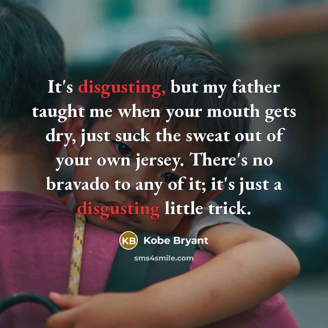 “It's disgusting, but my father taught me when your mouth gets dry, just suck the sweat out of your own jersey. There's no bravado to any of it; it's just a disgusting little trick.” quote by Kobe Bryant