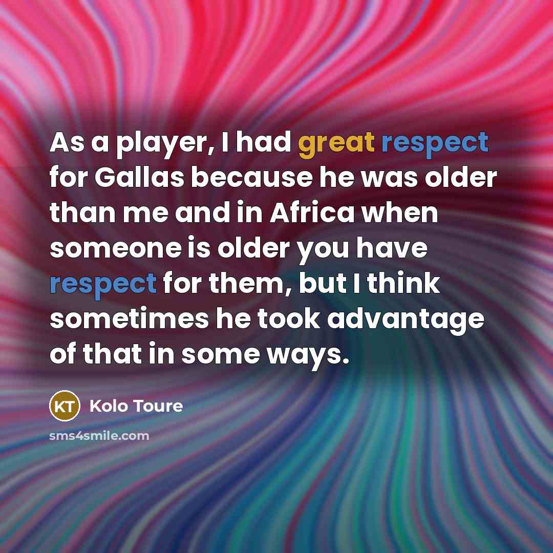 “As a player, I had great respect for Gallas because he was older than me and in Africa when someone is older you have respect for them, but I think sometimes he took advantage of that in some ways.” quote by Kolo Toure