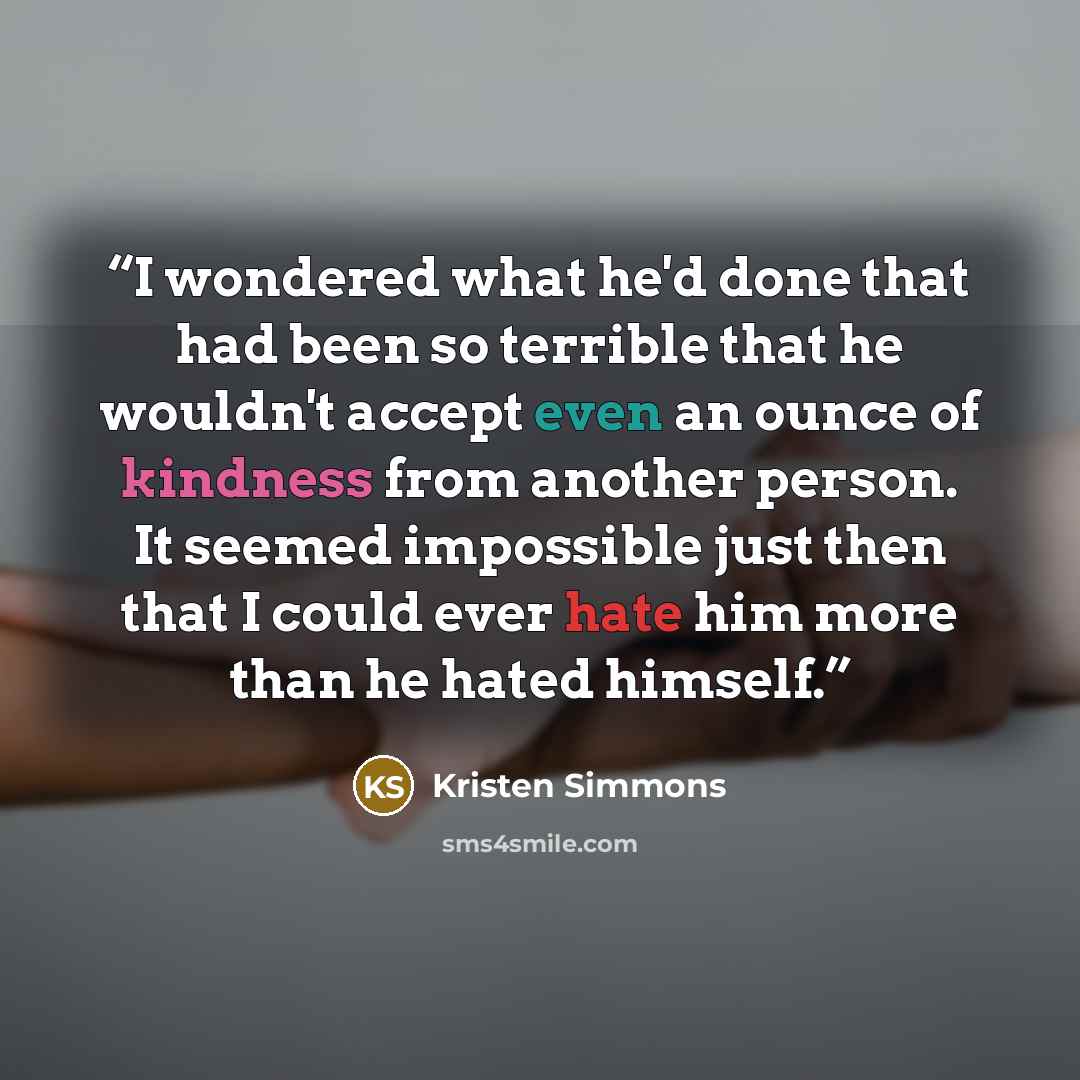 “I wondered what he'd done that had been so terrible that he wouldn't accept even an ounce of kindness from another person. It seemed impossible just then that I could ever hate him more than he hated himself.” quote by Kristen Simmons