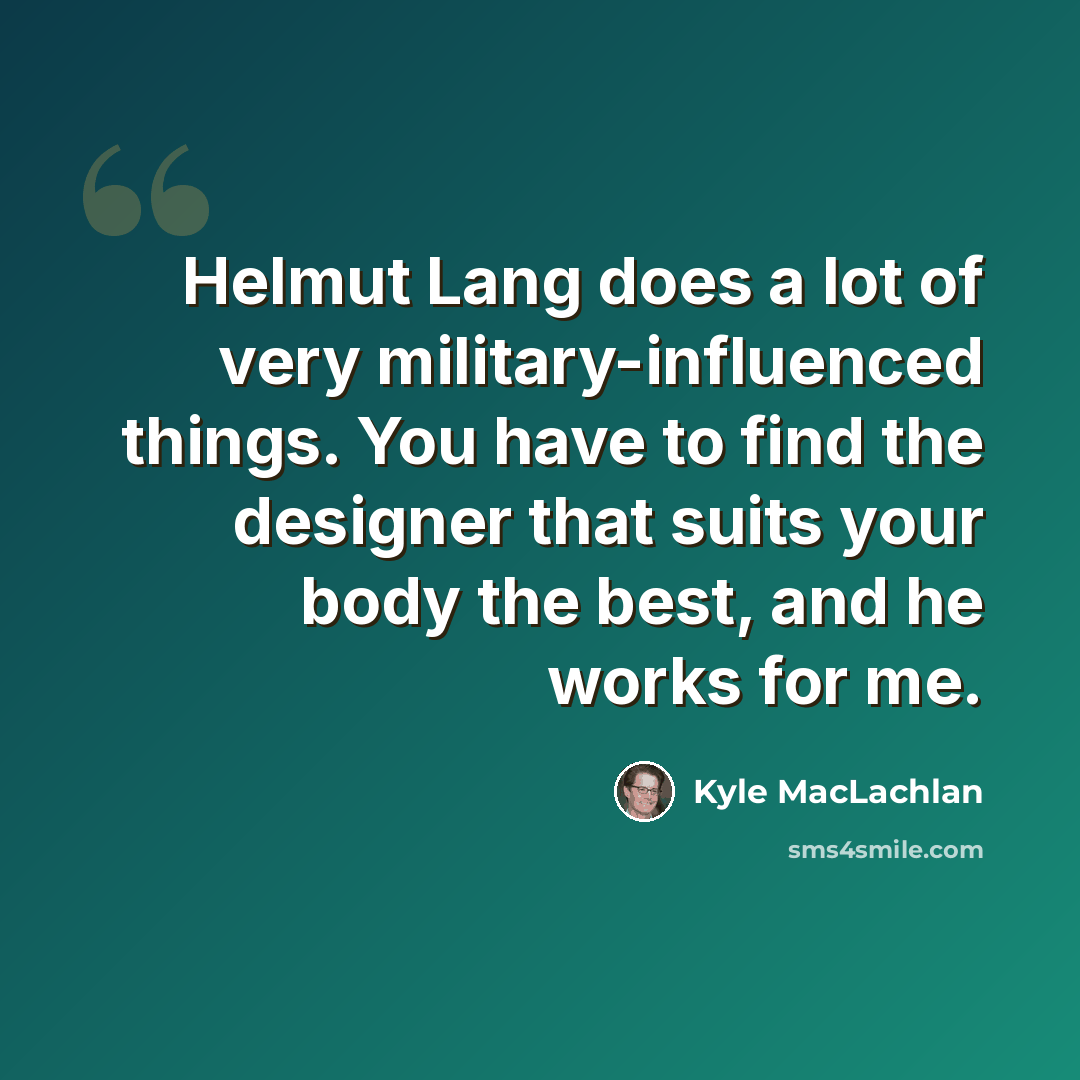 “Helmut Lang does a lot of very military-influenced things. You have to find the designer that suits your body the best, and he works for me.” quote by Kyle MacLachlan