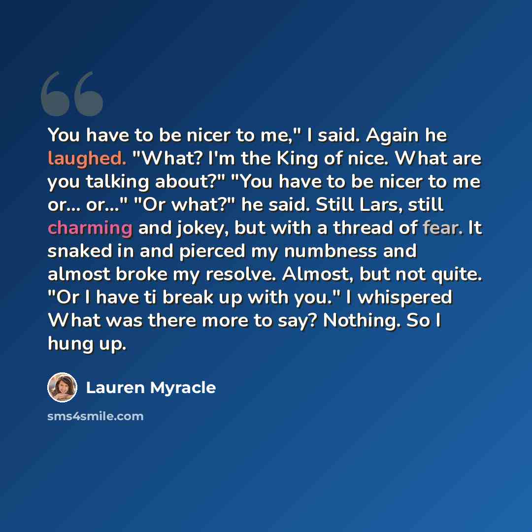 “You have to be nicer to me," I said. Again he laughed. "What? I'm the King of nice. What are you talking about?" "You have to be nicer to me or... or..." "Or what?" he said. Still Lars, still charming and jokey, but with a thread of fear. It snaked in and pierced my numbness and almost broke my…” quote by Lauren Myracle