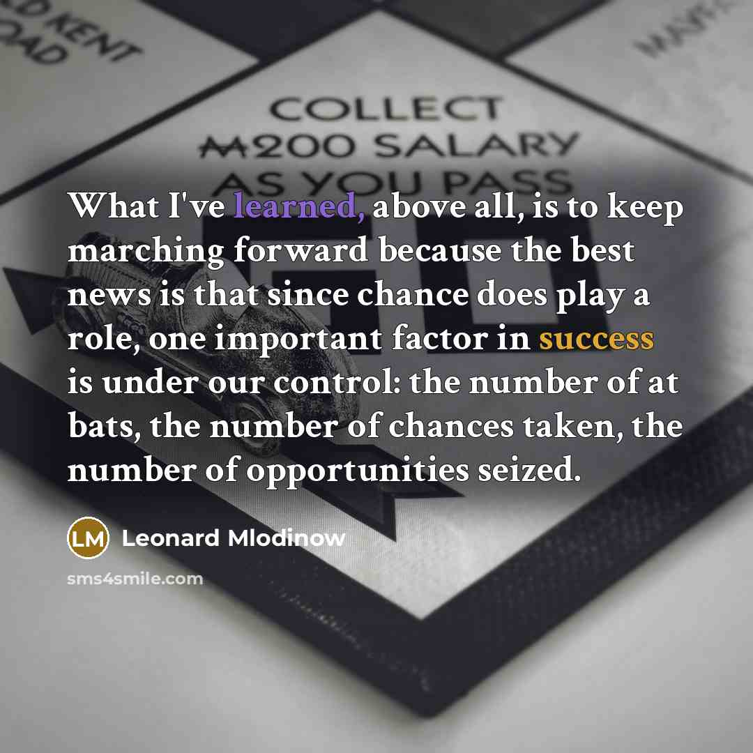 “What I've learned, above all, is to keep marching forward because the best news is that since chance does play a role, one important factor in success is under our control: the number of at bats, the number of chances taken, the number of opportunities seized.” quote by Leonard Mlodinow