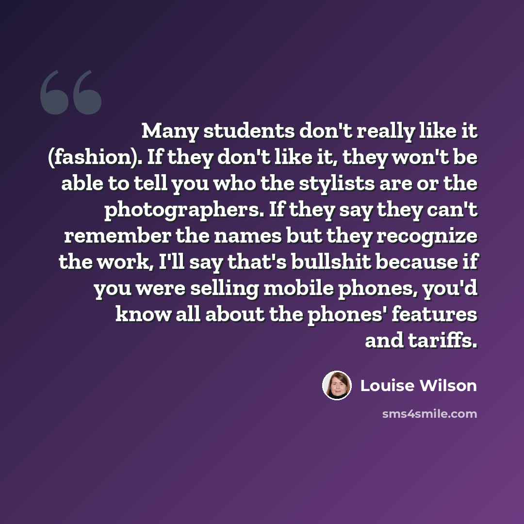 “Many students don't really like it (fashion). If they don't like it, they won't be able to tell you who the stylists are or the photographers. If they say they can't remember the names but they recognize the work, I'll say that's bullshit because if you were selling mobile phones, you'd know all…” quote by Louise Wilson