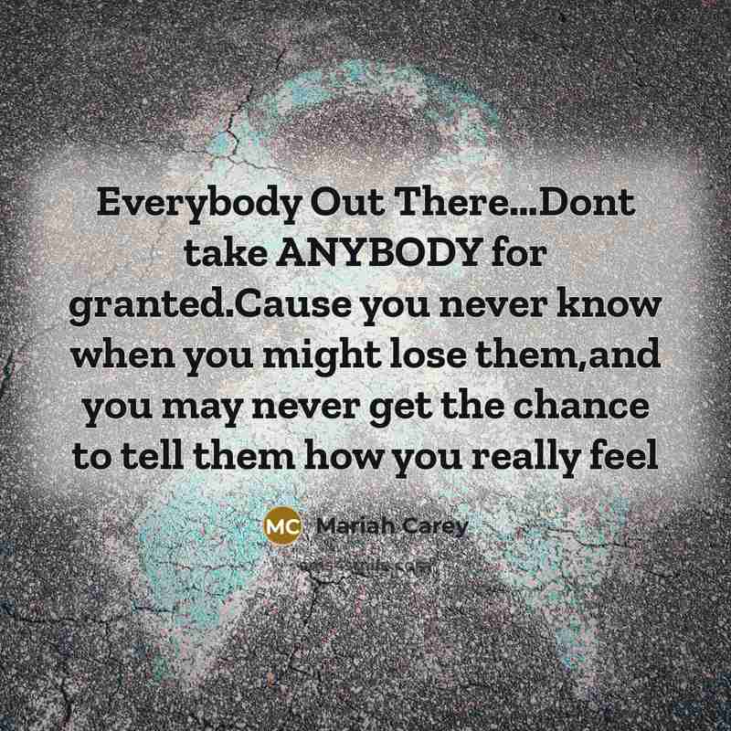 “Everybody Out There…Dont take ANYBODY for granted.Cause you never know when you might lose them,and you may never get the chance to tell them how you really feel” quote by Mariah Carey