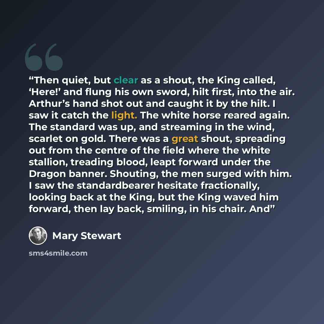 “Then quiet, but clear as a shout, the King called, ‘Here!’ and flung his own sword, hilt first, into the air. Arthur’s hand shot out and caught it by the hilt. I saw it catch the light. The white horse reared again. The standard was up, and streaming in the wind, scarlet on gold. There was a great…” quote by Mary Stewart