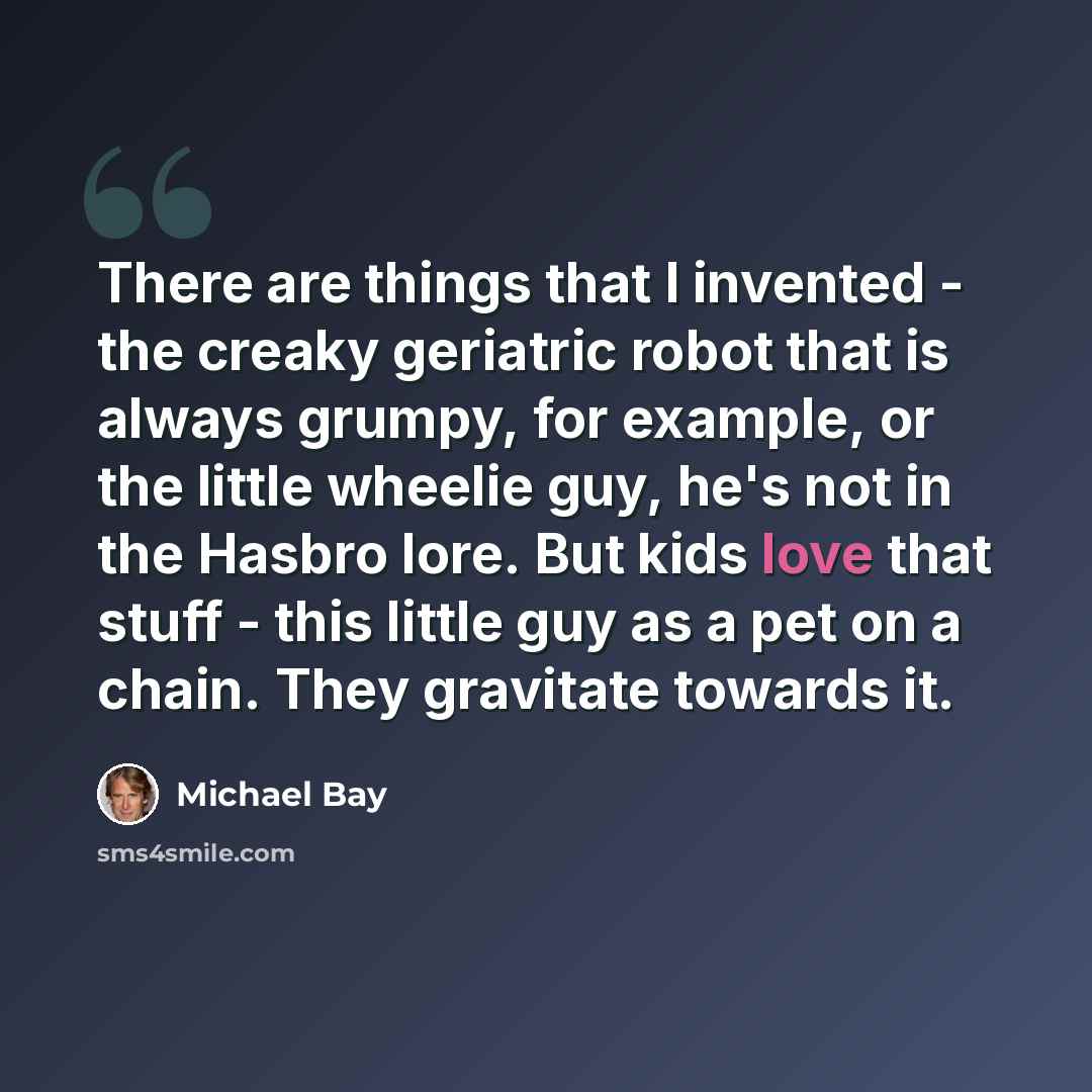 “There are things that I invented - the creaky geriatric robot that is always grumpy, for example, or the little wheelie guy, he's not in the Hasbro lore. But kids love that stuff - this little guy as a pet on a chain. They gravitate towards it.” quote by Michael Bay