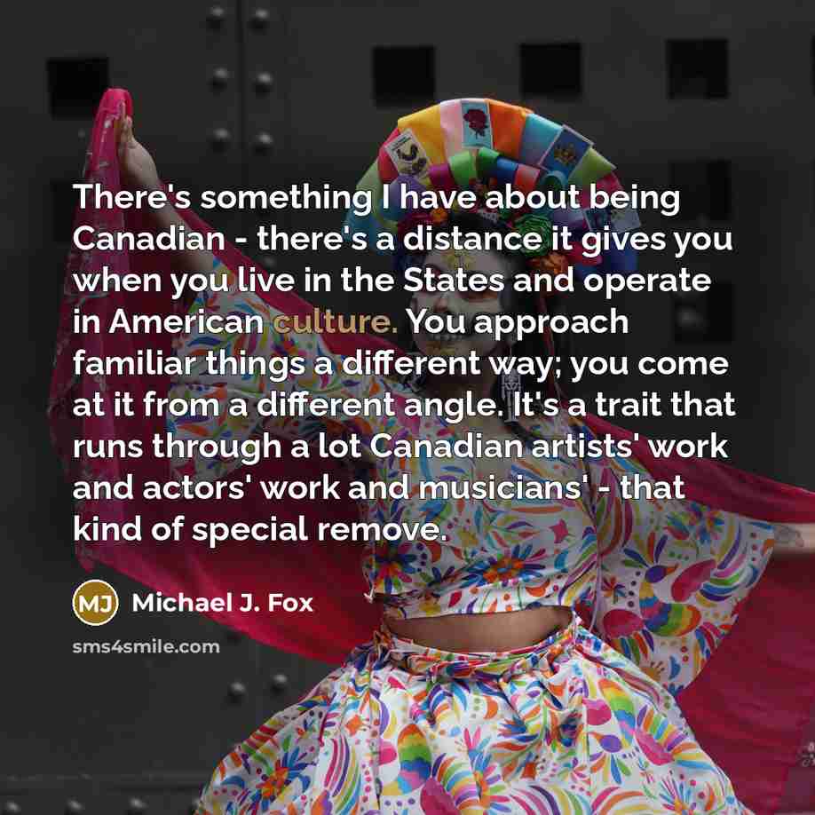“There's something I have about being Canadian - there's a distance it gives you when you live in the States and operate in American culture. You approach familiar things a different way; you come at it from a different angle. It's a trait that runs through a lot Canadian artists' work and actors'…” quote by Michael J. Fox