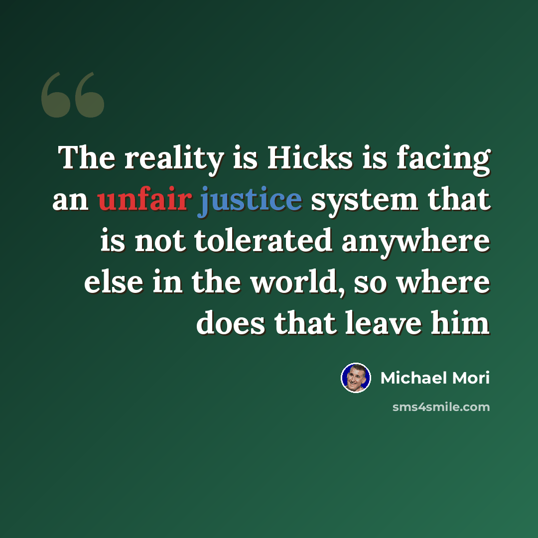 “The reality is Hicks is facing an unfair justice system that is not tolerated anywhere else in the world, so where does that leave him” quote by Michael Mori
