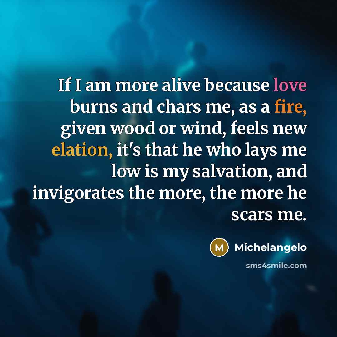 “If I am more alive because love burns and chars me, as a fire, given wood or wind, feels new elation, it's that he who lays me low is my salvation, and invigorates the more, the more he scars me.” quote by Michelangelo