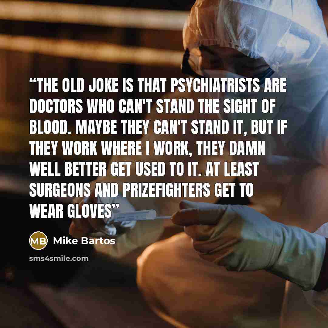 “The old joke is that psychiatrists are doctors who can't stand the sight of blood. Maybe they can't stand it, but if they work where I work, they damn well better get used to it. At least surgeons and prizefighters get to wear gloves” quote by Mike Bartos